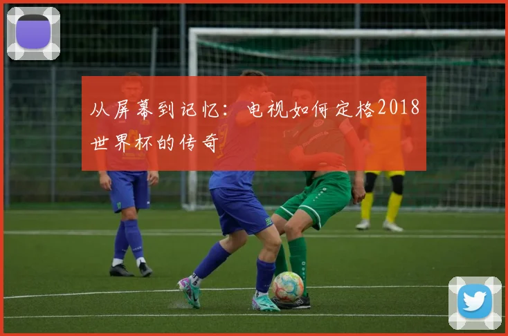 从屏幕到记忆：电视如何定格2018世界杯的传奇