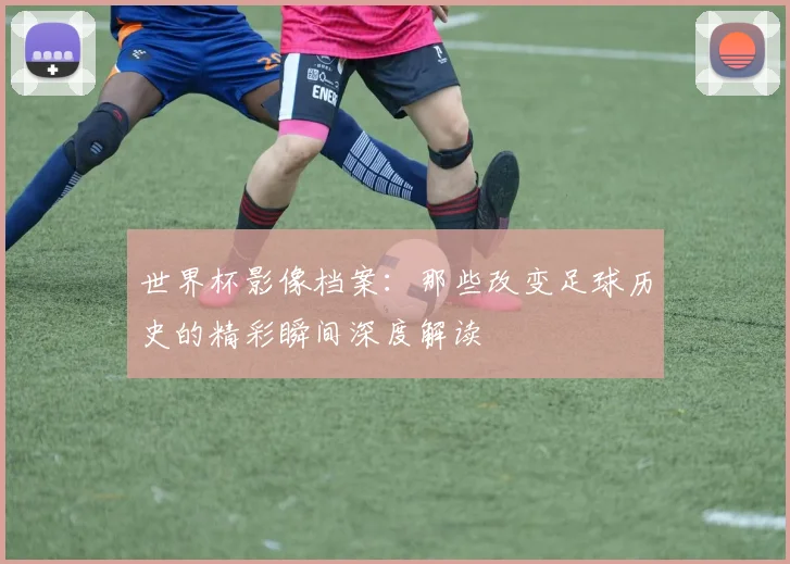 世界杯影像档案：那些改变足球历史的精彩瞬间深度解读