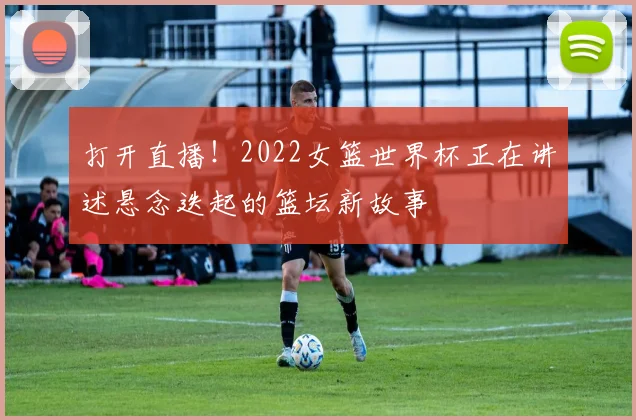 打开直播！2022女篮世界杯正在讲述悬念迭起的篮坛新故事